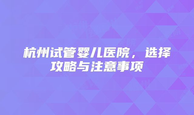 杭州试管婴儿医院，选择攻略与注意事项