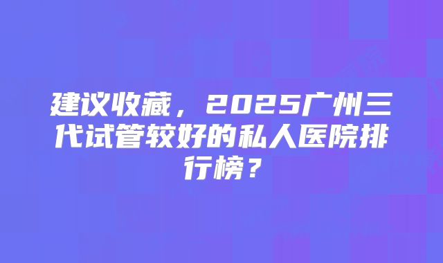 建议收藏，2025广州三代试管较好的私人医院排行榜？