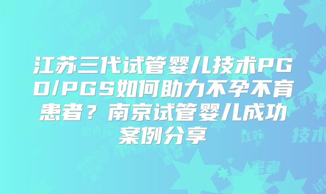 江苏三代试管婴儿技术PGD/PGS如何助力不孕不育患者？南京试管婴儿成功案例分享