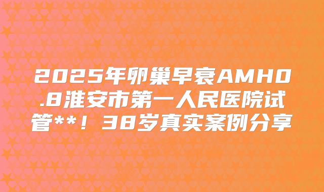 2025年卵巢早衰AMH0.8淮安市第一人民医院试管**！38岁真实案例分享