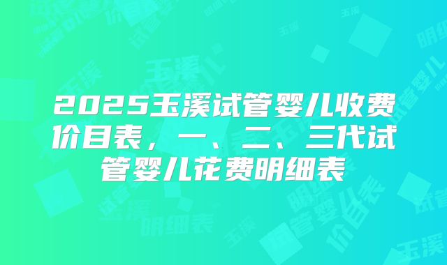 2025玉溪试管婴儿收费价目表,一、二、三代试管婴儿花费明细表