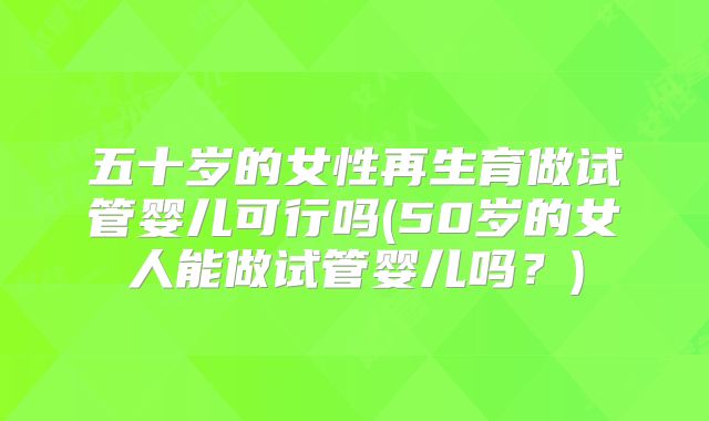 五十岁的女性再生育做试管婴儿可行吗(50岁的女人能做试管婴儿吗?)