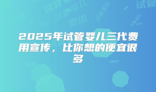2025年试管婴儿三代费用宣传，比你想的便宜很多