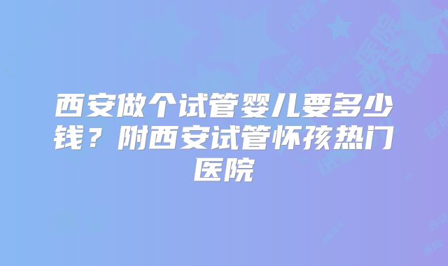 西安做个试管婴儿要多少钱？附西安试管怀孩热门医院
