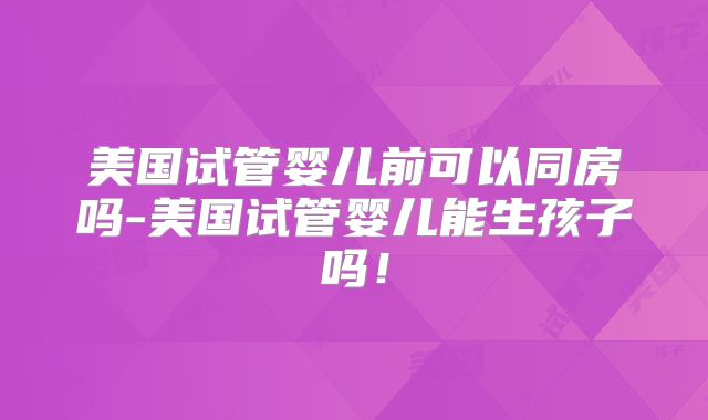 美国试管婴儿前可以同房吗-美国试管婴儿能生孩子吗！