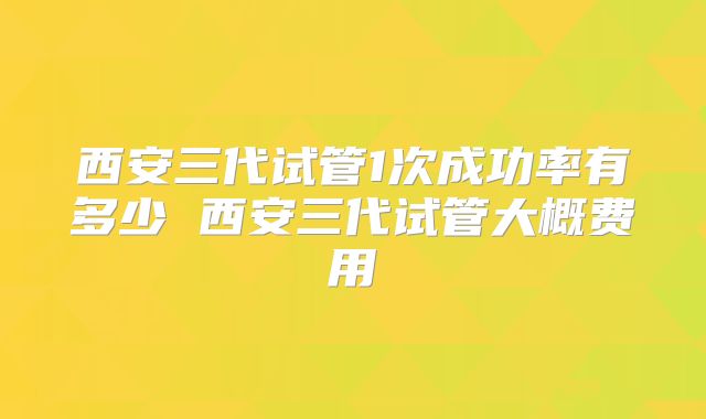 西安三代试管1次成功率有多少 西安三代试管大概费用