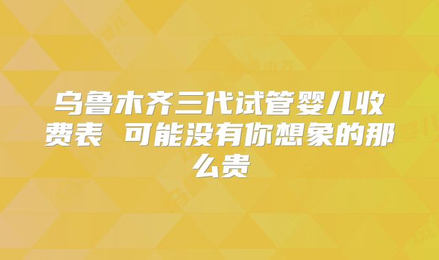 乌鲁木齐三代试管婴儿收费表 可能没有你想象的那么贵