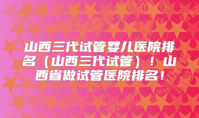 山西三代试管婴儿医院排名（山西三代试管）！山西省做试管医院排名！