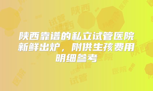 陕西靠谱的私立试管医院新鲜出炉，附供生孩费用明细参考