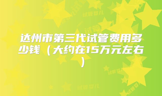 达州市第三代试管费用多少钱（大约在15万元左右）