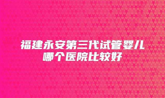 福建永安第三代试管婴儿哪个医院比较好