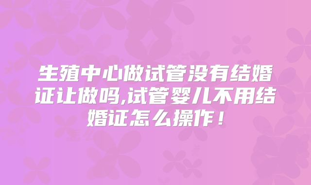 生殖中心做试管没有结婚证让做吗,试管婴儿不用结婚证怎么操作！