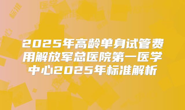 2025年高龄单身试管费用解放军总医院第一医学中心2025年标准解析