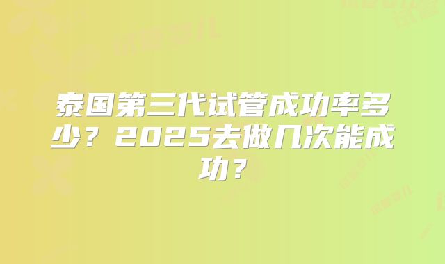 泰国第三代试管成功率多少？2025去做几次能成功？