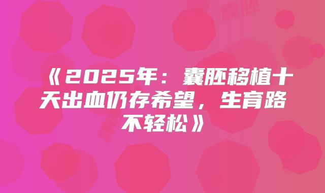《2025年：囊胚移植十天出血仍存希望，生育路不轻松》