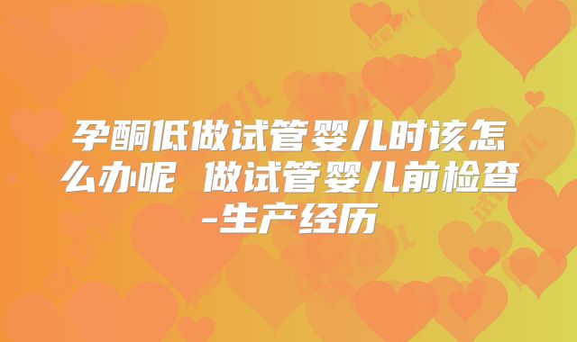 孕酮低做试管婴儿时该怎么办呢 做试管婴儿前检查-生产经历