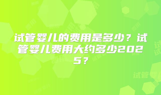 试管婴儿的费用是多少?试管婴儿费用大约多少2025?