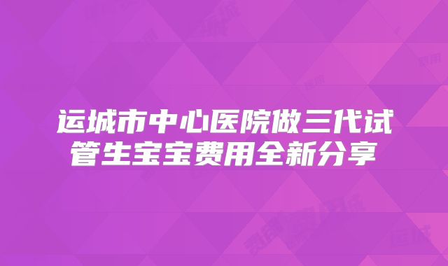 运城市中心医院做三代试管生宝宝费用全新分享