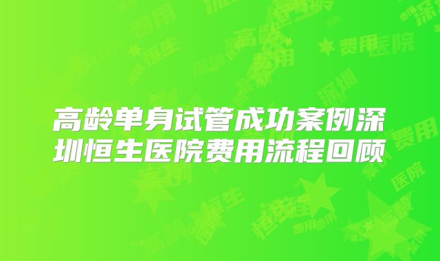 高龄单身试管成功案例深圳恒生医院费用流程回顾