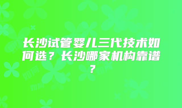长沙试管婴儿三代技术如何选？长沙哪家机构靠谱？