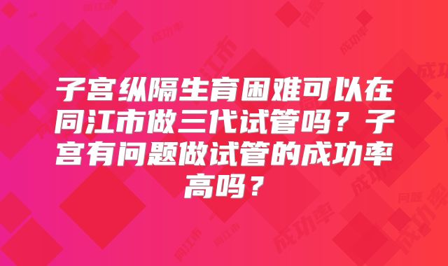 子宫纵隔生育困难可以在同江市做三代试管吗？子宫有问题做试管的成功率高吗？