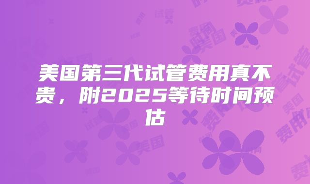 美国第三代试管费用真不贵,附2025等待时间预估