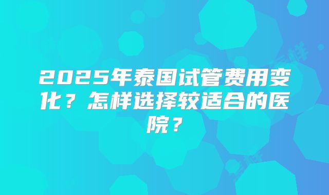 2025年泰国试管费用变化？怎样选择较适合的医院？