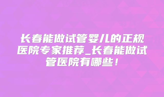 长春能做试管婴儿的正规医院专家推荐_长春能做试管医院有哪些!