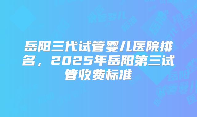 岳阳三代试管婴儿医院排名，2025年岳阳第三试管收费标准