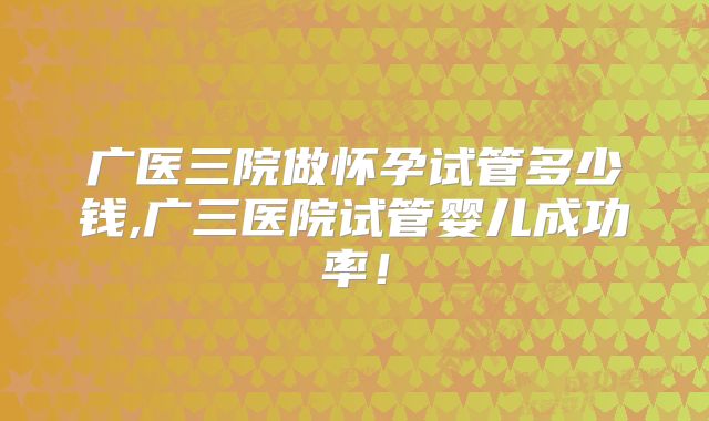 广医三院做怀孕试管多少钱,广三医院试管婴儿成功率！