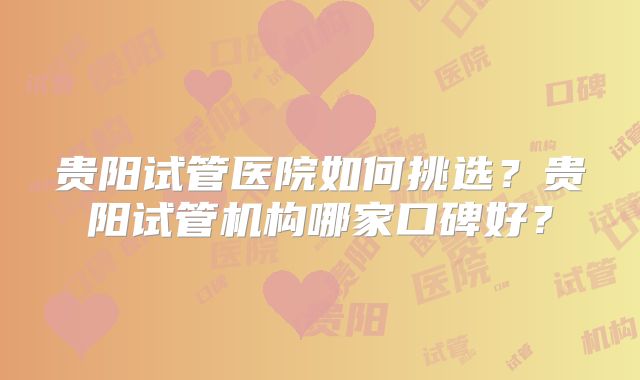 贵阳试管医院如何挑选？贵阳试管机构哪家口碑好？