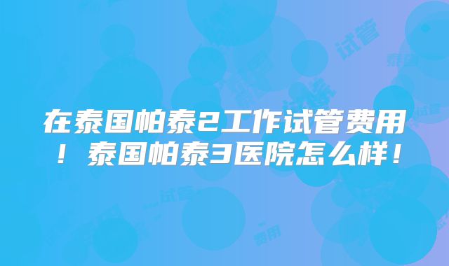 在泰国帕泰2工作试管费用！泰国帕泰3医院怎么样！