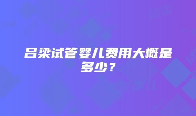 吕梁试管婴儿费用大概是多少?