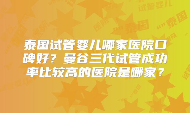 泰国试管婴儿哪家医院口碑好？曼谷三代试管成功率比较高的医院是哪家？
