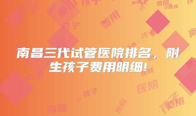 南昌三代试管医院排名,附生孩子费用明细!