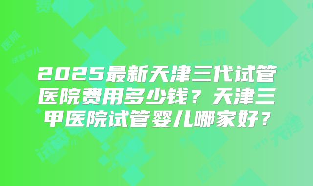 2025最新天津三代试管医院费用多少钱？天津三甲医院试管婴儿哪家好？