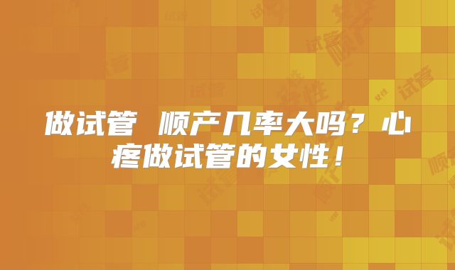 做试管 顺产几率大吗？心疼做试管的女性！