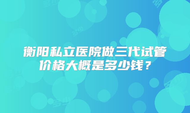 衡阳私立医院做三代试管价格大概是多少钱？