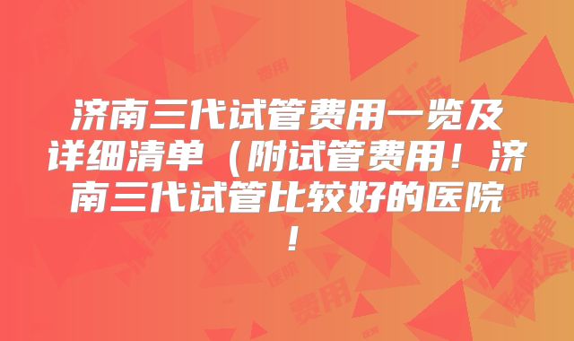 济南三代试管费用一览及详细清单（附试管费用！济南三代试管比较好的医院！
