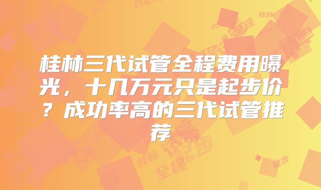 桂林三代试管全程费用曝光，十几万元只是起步价？成功率高的三代试管推荐