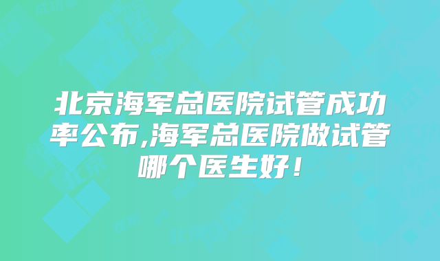 北京海军总医院试管成功率公布,海军总医院做试管哪个医生好!