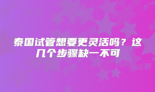 泰国试管想要更灵活吗？这几个步骤缺一不可