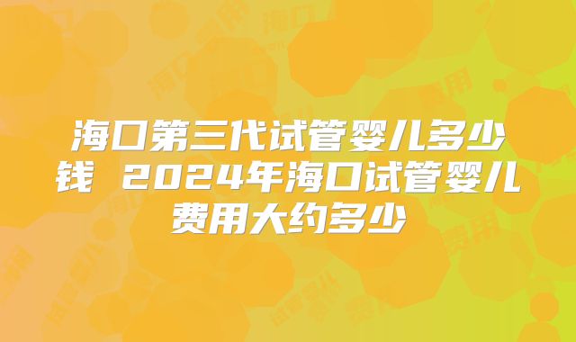 海囗第三代试管婴儿多少钱 2024年海口试管婴儿费用大约多少