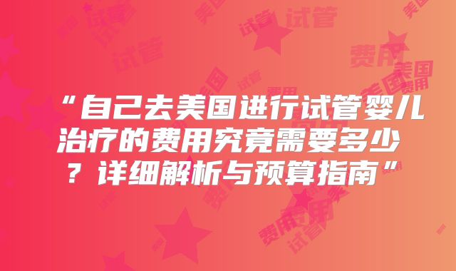 “自己去美国进行试管婴儿治疗的费用究竟需要多少?详细解析与预算指南”