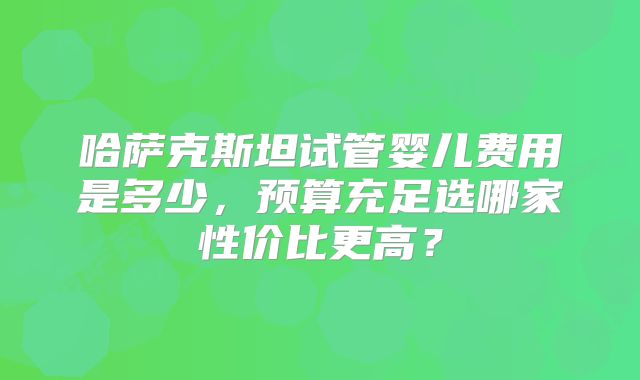 哈萨克斯坦试管婴儿费用是多少，预算充足选哪家性价比更高？