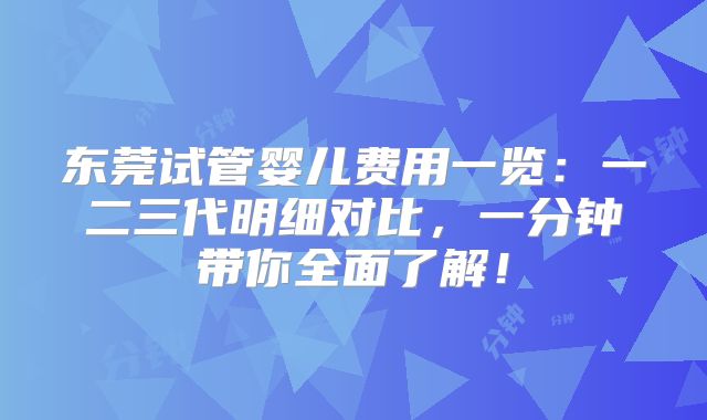 东莞试管婴儿费用一览：一二三代明细对比，一分钟带你全面了解！