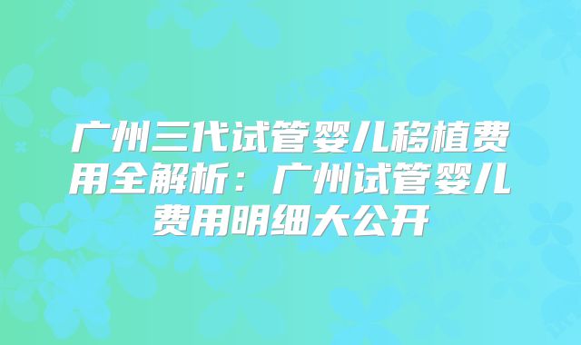 广州三代试管婴儿移植费用全解析：广州试管婴儿费用明细大公开