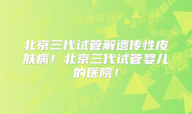 北京三代试管解遗传性皮肤病！北京三代试管婴儿的医院！