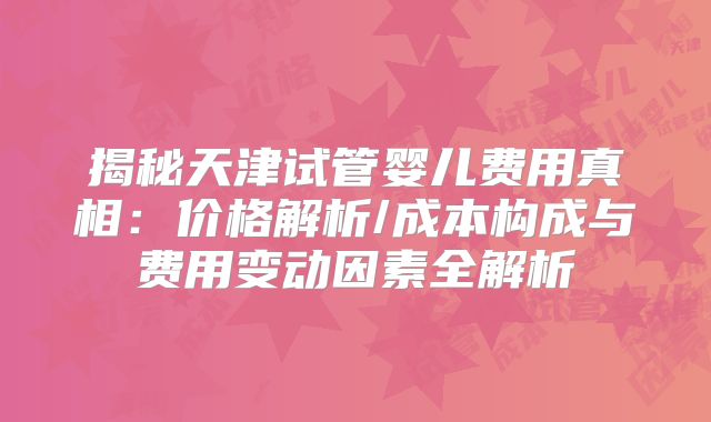 揭秘天津试管婴儿费用真相：价格解析/成本构成与费用变动因素全解析