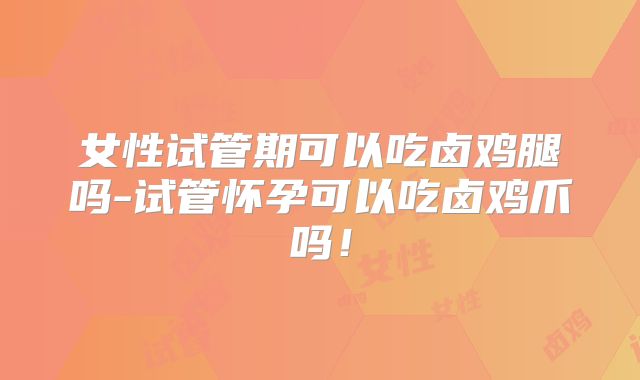 女性试管期可以吃卤鸡腿吗-试管怀孕可以吃卤鸡爪吗！